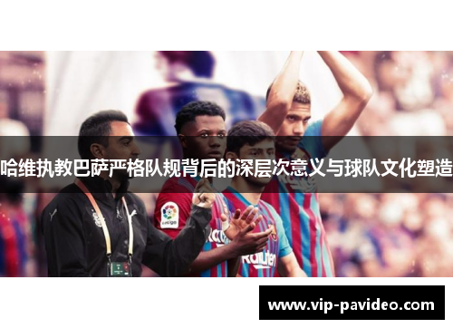 哈维执教巴萨严格队规背后的深层次意义与球队文化塑造