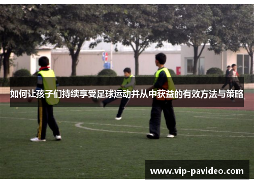 如何让孩子们持续享受足球运动并从中获益的有效方法与策略