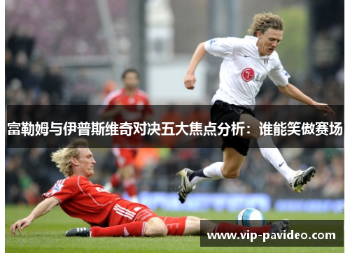 富勒姆与伊普斯维奇对决五大焦点分析：谁能笑傲赛场
