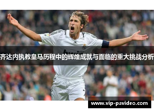 齐达内执教皇马历程中的辉煌成就与面临的重大挑战分析