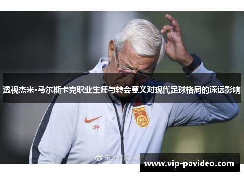 透视杰米·马尔斯卡克职业生涯与转会意义对现代足球格局的深远影响