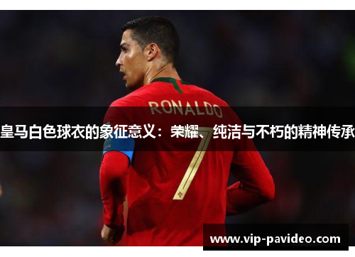 皇马白色球衣的象征意义：荣耀、纯洁与不朽的精神传承