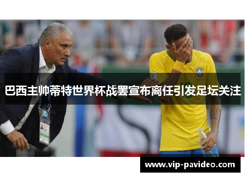 巴西主帅蒂特世界杯战罢宣布离任引发足坛关注