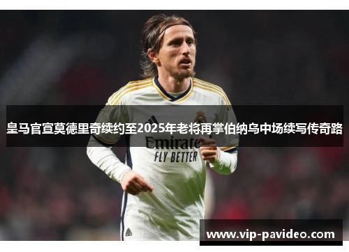 皇马官宣莫德里奇续约至2025年老将再掌伯纳乌中场续写传奇路