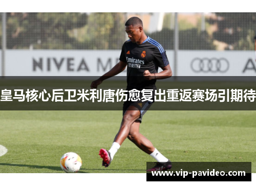 皇马核心后卫米利唐伤愈复出重返赛场引期待